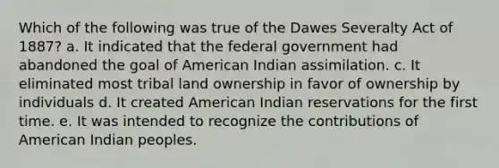 Which of the following was true of the Dawes Severalty Act of 1887? a. It indicated that the federal government had abandoned the goal of American Indian assimilation. c. It eliminated most tribal land ownership in favor of ownership by individuals d. It created American Indian reservations for the first time. e. It was intended to recognize the contributions of American Indian peoples.