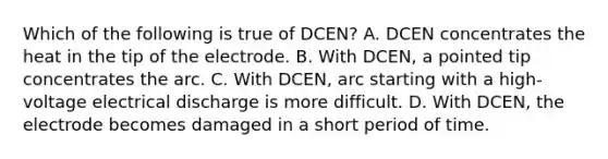 Which of the following is true of DCEN? A. DCEN concentrates the heat in the tip of the electrode. B. With DCEN, a pointed tip concentrates the arc. C. With DCEN, arc starting with a high-voltage electrical discharge is more difficult. D. With DCEN, the electrode becomes damaged in a short period of time.