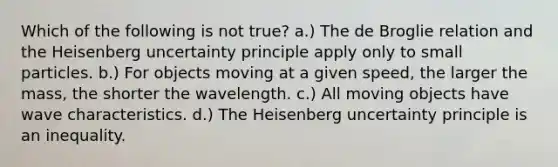 Which of the following is not true? a.) The de Broglie relation and the Heisenberg uncertainty principle apply only to small particles. b.) For objects moving at a given speed, the larger the mass, the shorter the wavelength. c.) All moving objects have wave characteristics. d.) The Heisenberg uncertainty principle is an inequality.