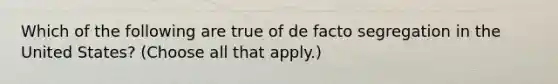 Which of the following are true of de facto <a href='https://www.questionai.com/knowledge/kkbd3rBo2a-segregation-in-the-united-states' class='anchor-knowledge'>segregation in the united states</a>? (Choose all that apply.)