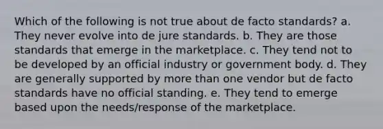 Which of the following is not true about de facto standards? a. They never evolve into de jure standards. b. They are those standards that emerge in the marketplace. c. They tend not to be developed by an official industry or government body. d. They are generally supported by more than one vendor but de facto standards have no official standing. e. They tend to emerge based upon the needs/response of the marketplace.