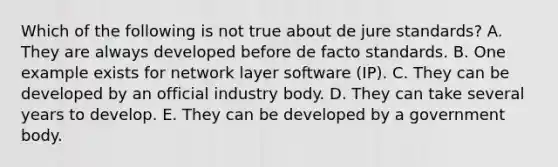 Which of the following is not true about de jure standards? A. They are always developed before de facto standards. B. One example exists for network layer software (IP). C. They can be developed by an official industry body. D. They can take several years to develop. E. They can be developed by a government body.