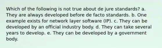 Which of the following is not true about de jure standards? a. They are always developed before de facto standards. b. One example exists for network layer software (IP). c. They can be developed by an official industry body. d. They can take several years to develop. e. They can be developed by a government body.