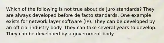 Which of the following is not true about de juro standards? They are always developed before de facto standards. One example exists for network layer software (IP). They can be developed by an official industry body. They can take several years to develop. They can be developed by a government body.