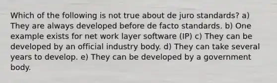 Which of the following is not true about de juro standards? a) They are always developed before de facto standards. b) One example exists for net work layer software (IP) c) They can be developed by an official industry body. d) They can take several years to develop. e) They can be developed by a government body.