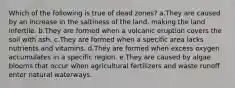 Which of the following is true of dead zones? a.They are caused by an increase in the saltiness of the land, making the land infertile. b.They are formed when a volcanic eruption covers the soil with ash. c.They are formed when a specific area lacks nutrients and vitamins. d.They are formed when excess oxygen accumulates in a specific region. e.They are caused by algae blooms that occur when agricultural fertilizers and waste runoff enter natural waterways.