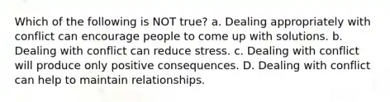 Which of the following is NOT true? a. Dealing appropriately with conflict can encourage people to come up with solutions. b. Dealing with conflict can reduce stress. c. Dealing with conflict will produce only positive consequences. D. Dealing with conflict can help to maintain relationships.