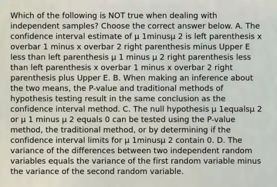 Which of the following is NOT true when dealing with independent​ samples? Choose the correct answer below. A. The confidence interval estimate of µ 1minusµ 2 is left parenthesis x overbar 1 minus x overbar 2 right parenthesis minus Upper E <a href='https://www.questionai.com/knowledge/k7BtlYpAMX-less-than' class='anchor-knowledge'>less than</a> left parenthesis µ 1 minus µ 2 right parenthesis less than left parenthesis x overbar 1 minus x overbar 2 right parenthesis plus Upper E. B. When making an inference about the two​ means, the​ P-value and traditional methods of hypothesis testing result in the same conclusion as the confidence interval method. C. The null hypothesis µ 1equalsµ 2 or µ 1 minus µ 2 equals 0 can be tested using the​ P-value method, the traditional​ method, or by determining if the confidence interval limits for µ 1minusµ 2 contain 0. D. The variance of the differences between two independent random variables equals the variance of the first random variable minus the variance of the second random variable.