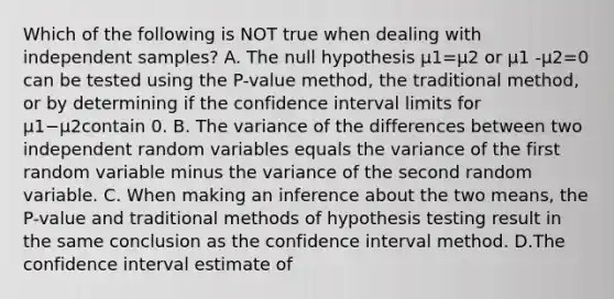 Which of the following is NOT true when dealing with independent​ samples? A. The null hypothesis µ1=µ2 or µ1 -µ2=0 can be tested using the​ P-value method, the traditional​ method, or by determining if the confidence interval limits for µ1−µ2contain 0. B. The variance of the differences between two independent random variables equals the variance of the first random variable minus the variance of the second random variable. C. When making an inference about the two​ means, the​ P-value and traditional methods of hypothesis testing result in the same conclusion as the confidence interval method. D.The confidence interval estimate of