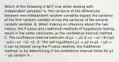 Which of the following is NOT true when dealing with independent samples? A. The variance of the differences between two independent random variables equals the variance of the first random variable minus the variance of the second random variable. B. When making an inference about the two means, the P-value and traditional methods of hypothesis testing result in the same conclusion as the confidence interval method. C. The confidence interval estimate of μ1 − μ2 is x1 −x2 −E<(μ1 −μ2)< x1 −x2 +E. D. The null hypothesis μ1 = μ2 or μ1 − μ2 = 0 can be tested using the P-value method, the traditional method, or by determining if the confidence interval limits for μ1 − μ2 contain 0.