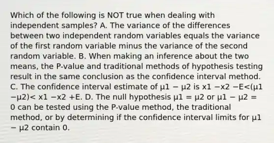 Which of the following is NOT true when dealing with independent samples? A. The variance of the differences between two independent random variables equals the variance of the first random variable minus the variance of the second random variable. B. When making an inference about the two means, the P-value and traditional methods of hypothesis testing result in the same conclusion as the confidence interval method. C. The confidence interval estimate of μ1 − μ2 is x1 −x2 −E<(μ1 −μ2)< x1 −x2 +E. D. The null hypothesis μ1 = μ2 or μ1 − μ2 = 0 can be tested using the P-value method, the traditional method, or by determining if the confidence interval limits for μ1 − μ2 contain 0.