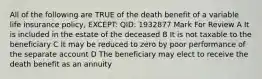 All of the following are TRUE of the death benefit of a variable life insurance policy, EXCEPT: QID: 1932877 Mark For Review A It is included in the estate of the deceased B It is not taxable to the beneficiary C It may be reduced to zero by poor performance of the separate account D The beneficiary may elect to receive the death benefit as an annuity