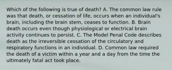 Which of the following is true of death? A. The common law rule was that death, or cessation of life, occurs when an individual's brain, including the brain stem, ceases to function. B. Brain death occurs even though physiological or electrical brain activity continues to persist. C. The Model Penal Code describes death as the irreversible cessation of the circulatory and respiratory functions in an individual. D. Common law required the death of a victim within a year and a day from the time the ultimately fatal act took place.