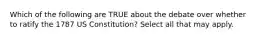 Which of the following are TRUE about the debate over whether to ratify the 1787 US Constitution? Select all that may apply.