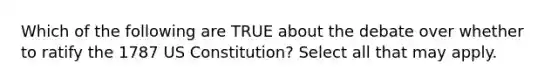 Which of the following are TRUE about the debate over whether to ratify the 1787 US Constitution? Select all that may apply.