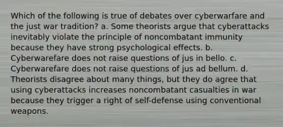 Which of the following is true of debates over cyberwarfare and the just war tradition? a. Some theorists argue that cyberattacks inevitably violate the principle of noncombatant immunity because they have strong psychological effects. b. Cyberwarefare does not raise questions of jus in bello. c. Cyberwarefare does not raise questions of jus ad bellum. d. Theorists disagree about many things, but they do agree that using cyberattacks increases noncombatant casualties in war because they trigger a right of self-defense using conventional weapons.