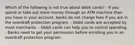 Which of the following is not true about debit cards? - If you spend or take out more money through an ATM machine than you have in your account, banks do not charge fees if you are in the overdraft protection program. - Debit cards are accepted by most merchants. - Debit cards can help you to control spending. - Banks need to get your permission before enrolling you in an overdraft protection program.