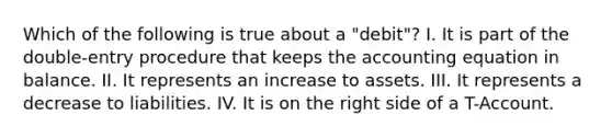 Which of the following is true about a "debit"? I. It is part of the double-entry procedure that keeps the accounting equation in balance. II. It represents an increase to assets. III. It represents a decrease to liabilities. IV. It is on the right side of a T-Account.