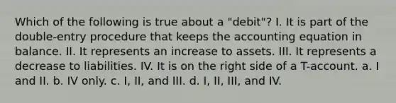 Which of the following is true about a "debit"? I. It is part of the double-entry procedure that keeps <a href='https://www.questionai.com/knowledge/k7UJ6J5ODQ-the-accounting-equation' class='anchor-knowledge'>the accounting equation</a> in balance. II. It represents an increase to assets. III. It represents a decrease to liabilities. IV. It is on the right side of a T-account. a. I and II. b. IV only. c. I, II, and III. d. I, II, III, and IV.