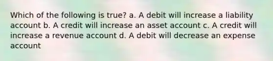 Which of the following is true? a. A debit will increase a liability account b. A credit will increase an asset account c. A credit will increase a revenue account d. A debit will decrease an expense account