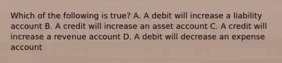 Which of the following is true? A. A debit will increase a liability account B. A credit will increase an asset account C. A credit will increase a revenue account D. A debit will decrease an expense account