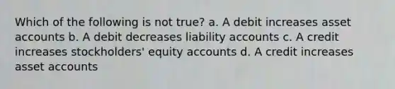 Which of the following is not true? a. A debit increases asse<a href='https://www.questionai.com/knowledge/k7x83BRk9p-t-accounts' class='anchor-knowledge'>t accounts</a> b. A debit decreases liability accounts c. A credit increases stockholders' equity accounts d. A credit increases asset accounts