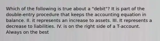 Which of the following is true about a "debit"? It is part of the double-entry procedure that keeps the accounting equation in balance. II. it represents an increase to assets. III. It represents a decrease to liabilities. IV. is on the right side of a T-account. Always on the best