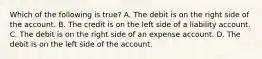 Which of the following is true? A. The debit is on the right side of the account. B. The credit is on the left side of a liability account. C. The debit is on the right side of an expense account. D. The debit is on the left side of the account.