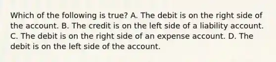 Which of the following is true? A. The debit is on the right side of the account. B. The credit is on the left side of a liability account. C. The debit is on the right side of an expense account. D. The debit is on the left side of the account.