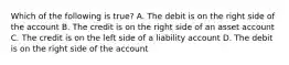 Which of the following is true? A. The debit is on the right side of the account B. The credit is on the right side of an asset account C. The credit is on the left side of a liability account D. The debit is on the right side of the account