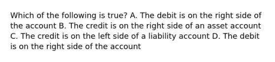 Which of the following is true? A. The debit is on the right side of the account B. The credit is on the right side of an asset account C. The credit is on the left side of a liability account D. The debit is on the right side of the account