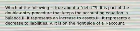 Which of the following is true about a "debit"?I. It is part of the double-entry procedure that keeps the accounting equation in balance.II. It represents an increase to assets.III. It represents a decrease to liabilities.IV. It is on the right side of a T-account.