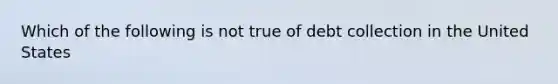 Which of the following is not true of debt collection in the United States