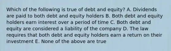 Which of the following is true of debt and equity? A. Dividends are paid to both debt and equity holders B. Both debt and equity holders earn interest over a period of time C. Both debt and equity are considered a liability of the company D. The law requires that both debt and equity holders earn a return on their investment E. None of the above are true