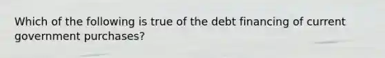 Which of the following is true of the debt financing of current government purchases?