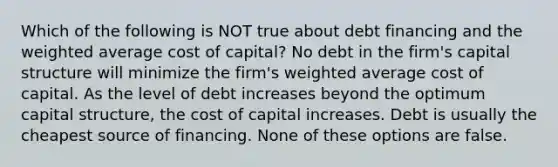 Which of the following is NOT true about debt financing and the weighted average cost of capital? No debt in the firm's capital structure will minimize the firm's weighted average cost of capital. As the level of debt increases beyond the optimum capital structure, the cost of capital increases. Debt is usually the cheapest source of financing. None of these options are false.