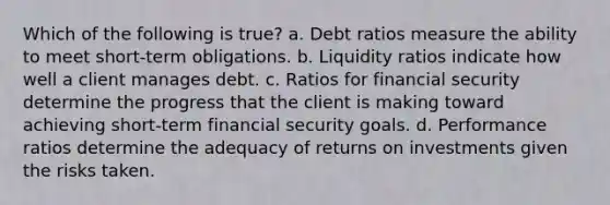 Which of the following is true? a. Debt ratios measure the ability to meet short-term obligations. b. Liquidity ratios indicate how well a client manages debt. c. Ratios for financial security determine the progress that the client is making toward achieving short-term financial security goals. d. Performance ratios determine the adequacy of returns on investments given the risks taken.