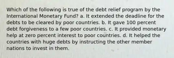 Which of the following is true of the debt relief program by the International Monetary Fund? a. It extended the deadline for the debts to be cleared by poor countries. b. It gave 100 percent debt forgiveness to a few poor countries. c. It provided monetary help at zero percent interest to poor countries. d. It helped the countries with huge debts by instructing the other member nations to invest in them.