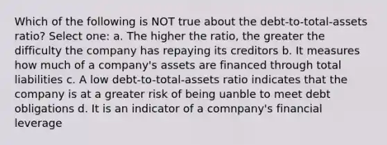 Which of the following is NOT true about the debt-to-total-assets ratio? Select one: a. The higher the ratio, the greater the difficulty the company has repaying its creditors b. It measures how much of a company's assets are financed through total liabilities c. A low debt-to-total-assets ratio indicates that the company is at a greater risk of being uanble to meet debt obligations d. It is an indicator of a comnpany's financial leverage