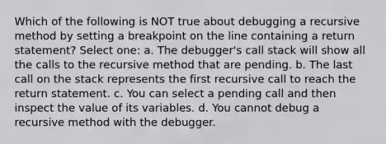 Which of the following is NOT true about debugging a recursive method by setting a breakpoint on the line containing a return statement? Select one: a. The debugger's call stack will show all the calls to the recursive method that are pending. b. The last call on the stack represents the first recursive call to reach the return statement. c. You can select a pending call and then inspect the value of its variables. d. You cannot debug a recursive method with the debugger.