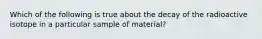 Which of the following is true about the decay of the radioactive isotope in a particular sample of material?