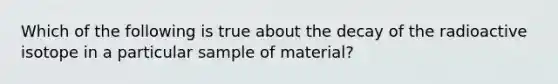 Which of the following is true about the decay of the radioactive isotope in a particular sample of material?