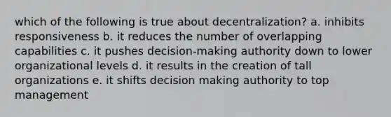 which of the following is true about decentralization? a. inhibits responsiveness b. it reduces the number of overlapping capabilities c. it pushes decision-making authority down to lower organizational levels d. it results in the creation of tall organizations e. it shifts decision making authority to top management