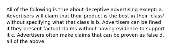 All of the following is true about deceptive advertising except: a. Advertisers will claim that their product is the best in their 'class' without specifying what that class is b. Advertisers can be fined if they present factual claims without having evidence to support it c. Advertisers often make claims that can be proven as false d. all of the above