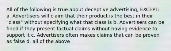 All of the following is true about deceptive advertising, EXCEPT: a. Advertisers will claim that their product is the best in their "class" without specifying what that class is b. Advertisers can be fined if they present factual claims without having evidence to support it c. Advertisers often makes claims that can be proven as false d. all of the above