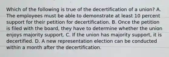 Which of the following is true of the decertification of a union? A. The employees must be able to demonstrate at least 10 percent support for their petition for decertification. B. Once the petition is filed with the board, they have to determine whether the union enjoys majority support. C. If the union has majority support, it is decertified. D. A new representation election can be conducted within a month after the decertification.