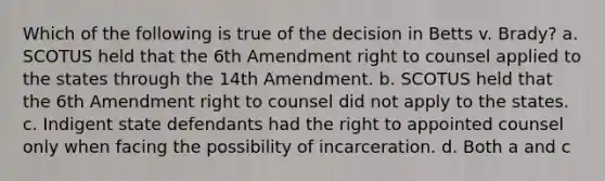 Which of the following is true of the decision in Betts v. Brady? a. SCOTUS held that the 6th Amendment right to counsel applied to the states through the 14th Amendment. b. SCOTUS held that the 6th Amendment right to counsel did not apply to the states. c. Indigent state defendants had the right to appointed counsel only when facing the possibility of incarceration. d. Both a and c