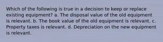 Which of the following is true in a decision to keep or replace existing equipment? a. The disposal value of the old equipment is relevant. b. The book value of the old equipment is relevant. c. Property taxes is relevant. d. Depreciation on the new equipment is relevant.