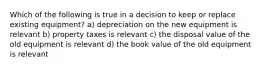 Which of the following is true in a decision to keep or replace existing equipment? a) depreciation on the new equipment is relevant b) property taxes is relevant c) the disposal value of the old equipment is relevant d) the book value of the old equipment is relevant