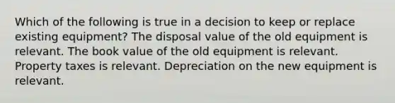 Which of the following is true in a decision to keep or replace existing equipment? The disposal value of the old equipment is relevant. The book value of the old equipment is relevant. Property taxes is relevant. Depreciation on the new equipment is relevant.